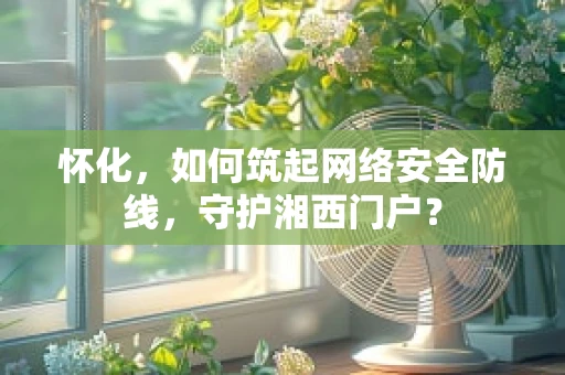 怀化，如何筑起网络安全防线，守护湘西门户？