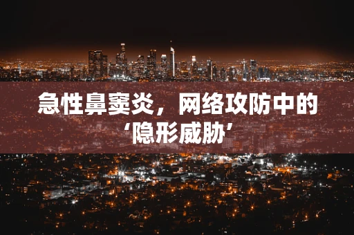 急性鼻窦炎，网络攻防中的‘隐形威胁’