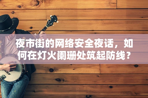 夜市街的网络安全夜话，如何在灯火阑珊处筑起防线？