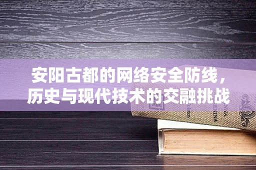 安阳古都的网络安全防线，历史与现代技术的交融挑战