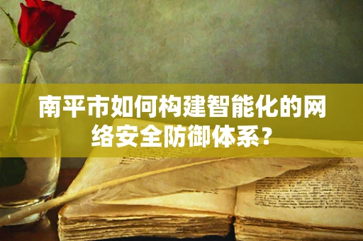 南平市如何构建智能化的网络安全防御体系？