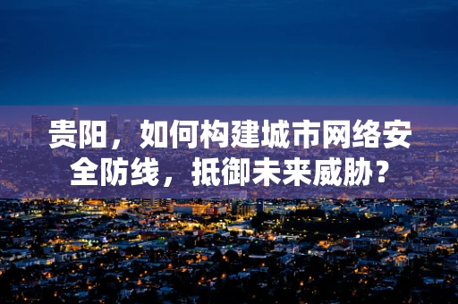 贵阳，如何构建城市网络安全防线，抵御未来威胁？