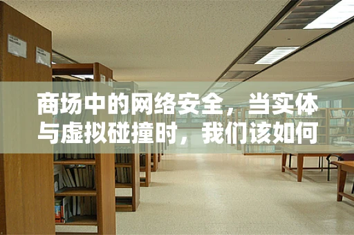 商场中的网络安全，当实体与虚拟碰撞时，我们该如何守护？