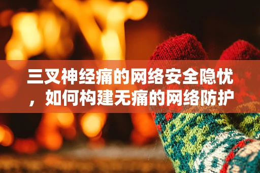 三叉神经痛的网络安全隐忧，如何构建无痛的网络防护体系？