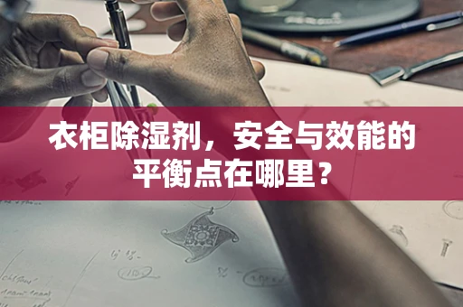 衣柜除湿剂，安全与效能的平衡点在哪里？