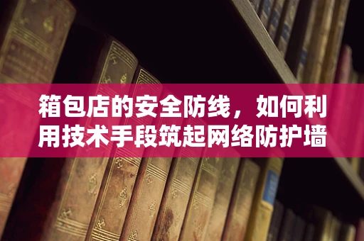 箱包店的安全防线，如何利用技术手段筑起网络防护墙？