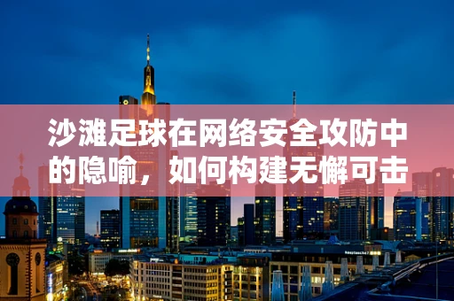 沙滩足球在网络安全攻防中的隐喻，如何构建无懈可击的防线？