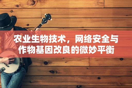 农业生物技术，网络安全与作物基因改良的微妙平衡