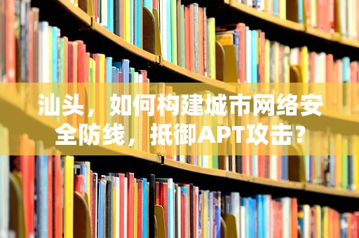 汕头，如何构建城市网络安全防线，抵御APT攻击？