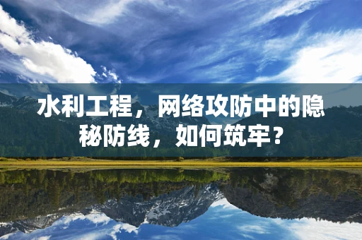 水利工程，网络攻防中的隐秘防线，如何筑牢？