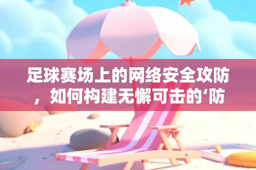 足球赛场上的网络安全攻防，如何构建无懈可击的‘防线’？