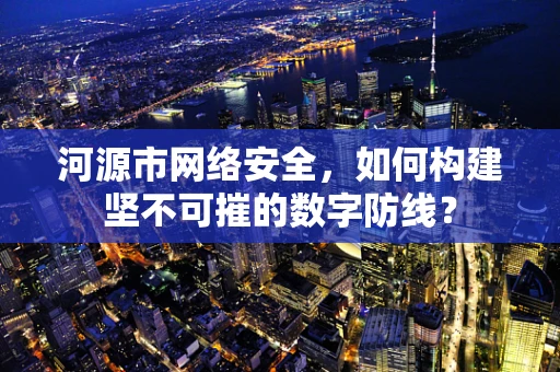 河源市网络安全，如何构建坚不可摧的数字防线？
