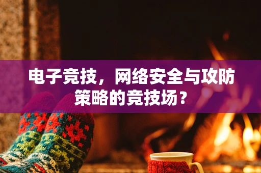 电子竞技，网络安全与攻防策略的竞技场？