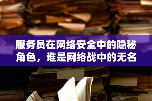 服务员在网络安全中的隐秘角色，谁是网络战中的无名英雄？