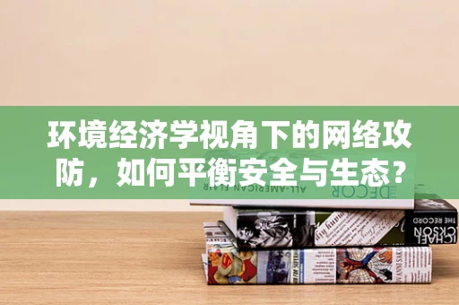 环境经济学视角下的网络攻防，如何平衡安全与生态？
