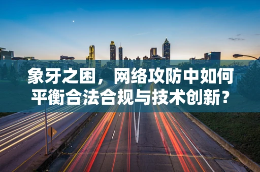 象牙之困，网络攻防中如何平衡合法合规与技术创新？