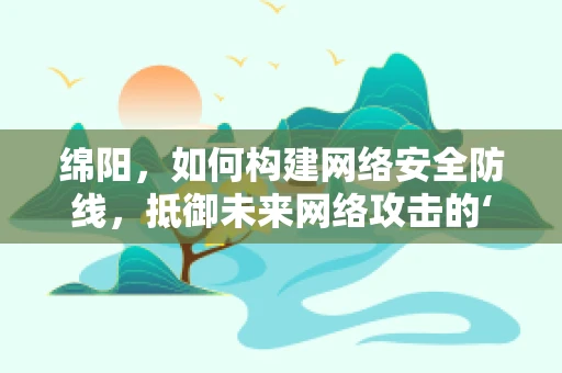 绵阳，如何构建网络安全防线，抵御未来网络攻击的‘软肋’？