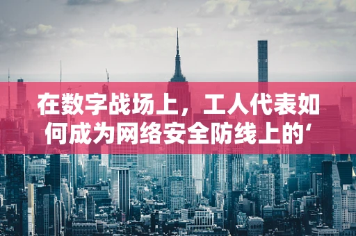 在数字战场上，工人代表如何成为网络安全防线上的‘隐形守护者’？