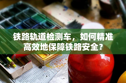 铁路轨道检测车，如何精准高效地保障铁路安全？