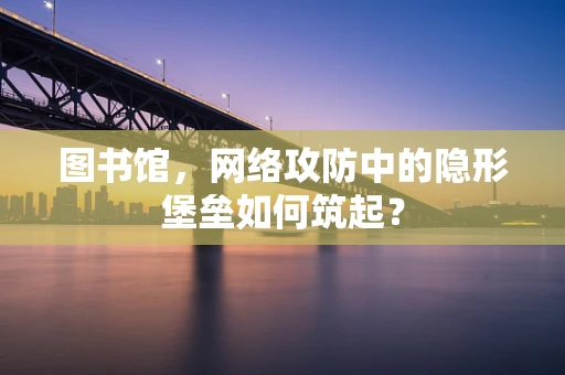 图书馆，网络攻防中的隐形堡垒如何筑起？