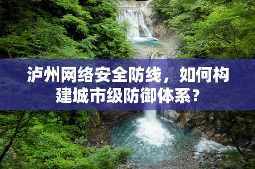 泸州网络安全防线，如何构建城市级防御体系？