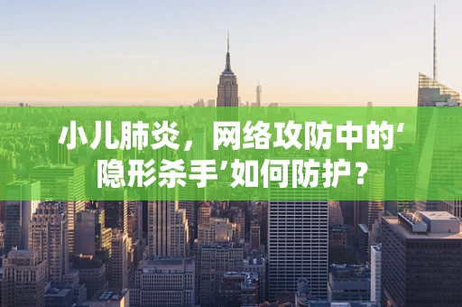 小儿肺炎，网络攻防中的‘隐形杀手’如何防护？