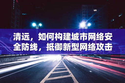 清远，如何构建城市网络安全防线，抵御新型网络攻击？