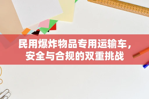 民用爆炸物品专用运输车，安全与合规的双重挑战