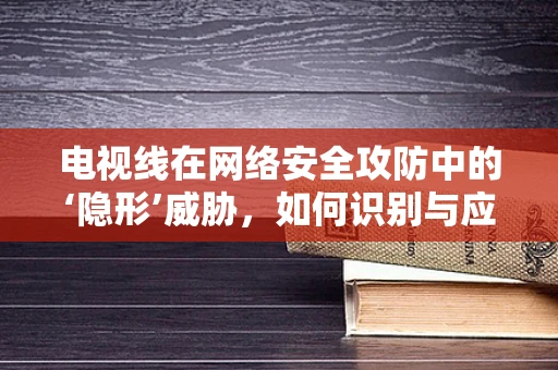电视线在网络安全攻防中的‘隐形’威胁，如何识别与应对？