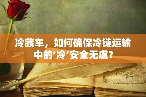 冷藏车，如何确保冷链运输中的‘冷’安全无虞？