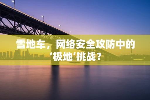 雪地车，网络安全攻防中的‘极地’挑战？