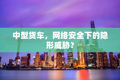 中型货车，网络安全下的隐形威胁？