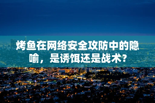 烤鱼在网络安全攻防中的隐喻，是诱饵还是战术？