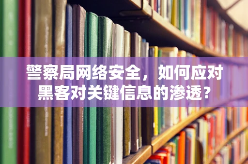 警察局网络安全，如何应对黑客对关键信息的渗透？