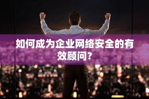 如何成为企业网络安全的有效顾问？