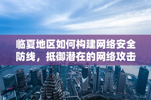 临夏地区如何构建网络安全防线，抵御潜在的网络攻击？