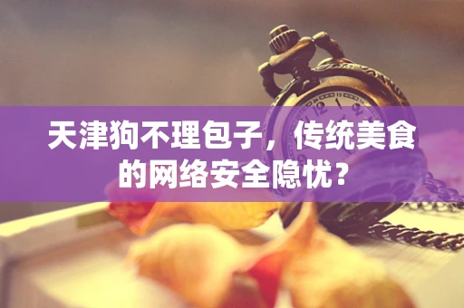 天津狗不理包子，传统美食的网络安全隐忧？