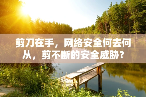 剪刀在手，网络安全何去何从，剪不断的安全威胁？