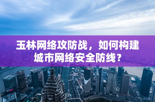 玉林网络攻防战，如何构建城市网络安全防线？