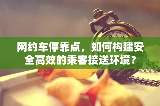 网约车停靠点，如何构建安全高效的乘客接送环境？