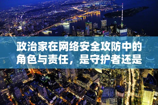 政治家在网络安全攻防中的角色与责任，是守护者还是易受攻击的靶心？