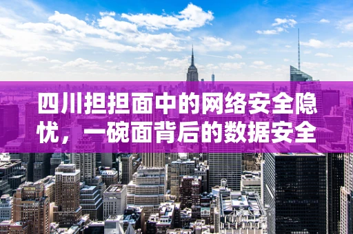 四川担担面中的网络安全隐忧，一碗面背后的数据安全风险