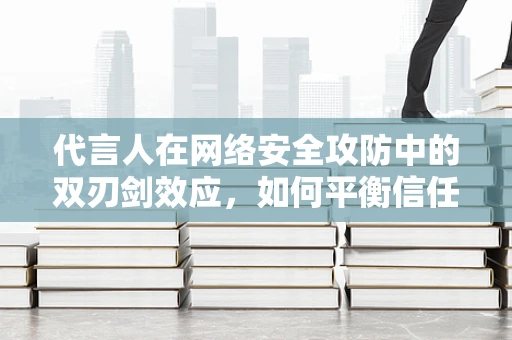 代言人在网络安全攻防中的双刃剑效应，如何平衡信任与安全？