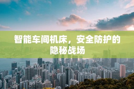 智能车间机床，安全防护的隐秘战场