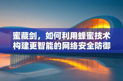 蜜藏剑，如何利用蜂蜜技术构建更智能的网络安全防御？
