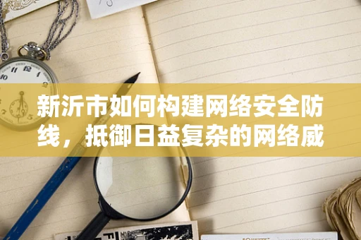 新沂市如何构建网络安全防线，抵御日益复杂的网络威胁？