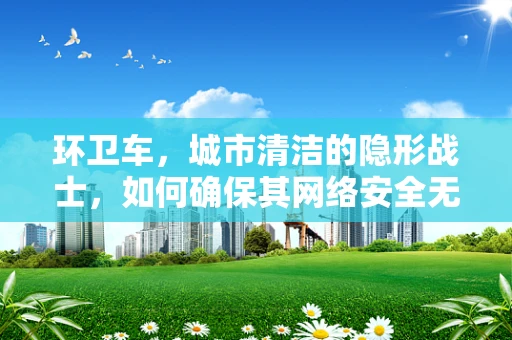 环卫车，城市清洁的隐形战士，如何确保其网络安全无虞？