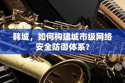 韩城，如何构建城市级网络安全防御体系？