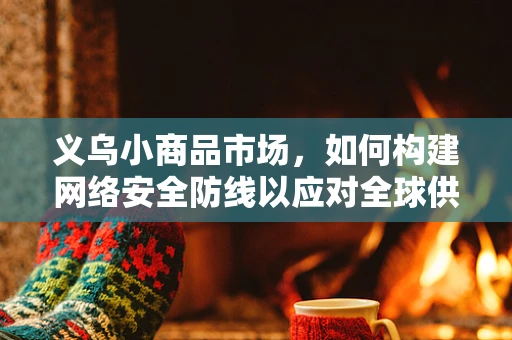 义乌小商品市场，如何构建网络安全防线以应对全球供应链的挑战？