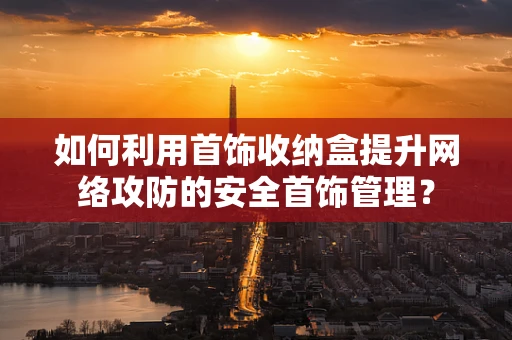 如何利用首饰收纳盒提升网络攻防的安全首饰管理？